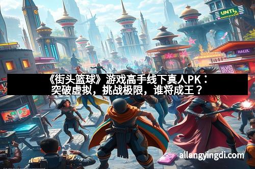 《街头篮球》游戏高手线下真人PK：突破虚拟，挑战极限，谁将成王？