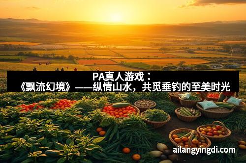 PA真人游戏：《飘流幻境》——纵情山水，共觅垂钓的至美时光